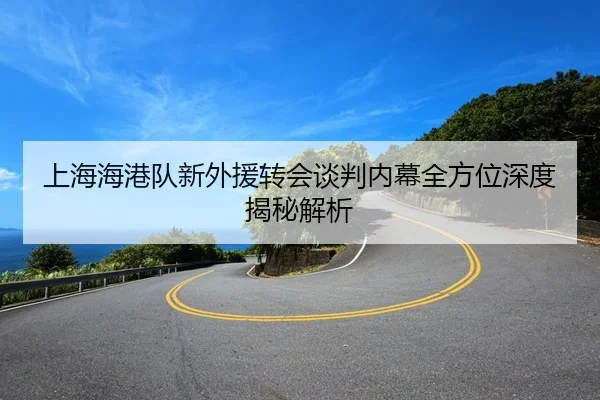 上海海港队新外援转会谈判内幕全方位深度揭秘解析